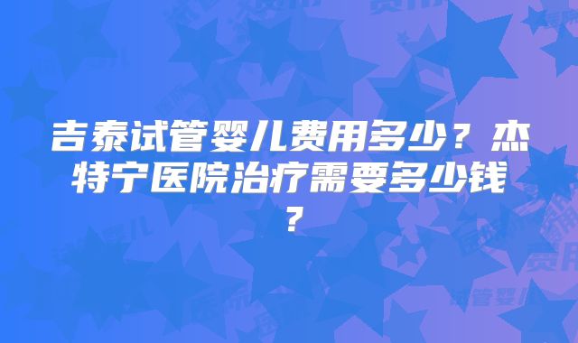 吉泰试管婴儿费用多少?杰特宁医院治疗需要多少钱?