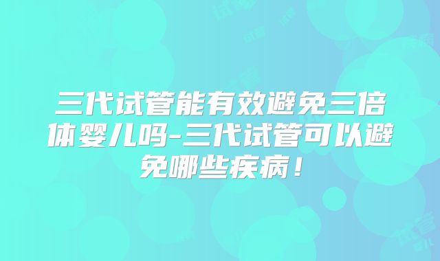 三代试管能有效避免三倍体婴儿吗-三代试管可以避免哪些疾病！