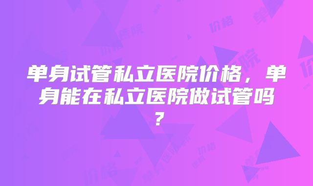 单身试管私立医院价格,单身能在私立医院做试管吗?