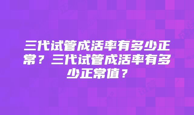 三代试管成活率有多少正常？三代试管成活率有多少正常值？