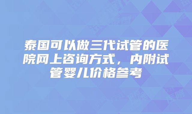 泰国可以做三代试管的医院网上咨询方式，内附试管婴儿价格参考