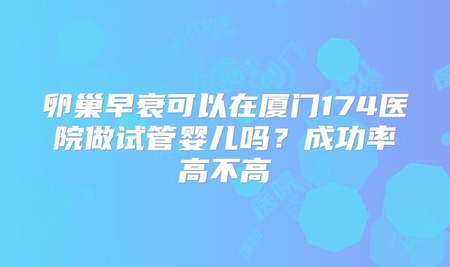 卵巢早衰可以在厦门174医院做试管婴儿吗?成功率高不高