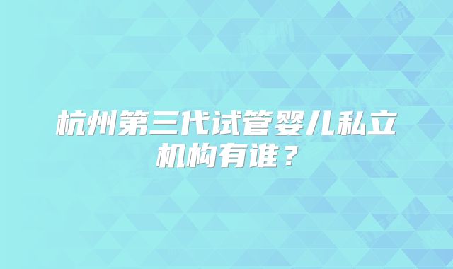 杭州第三代试管婴儿私立机构有谁？