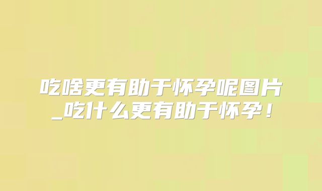 吃啥更有助于怀孕呢图片_吃什么更有助于怀孕！