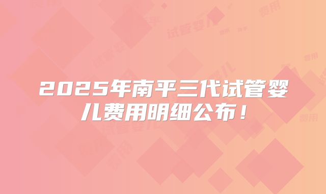 2025年南平三代试管婴儿费用明细公布！