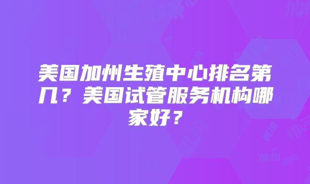 美国加州生殖中心排名第几？美国试管服务机构哪家好？