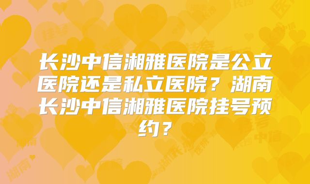 长沙中信湘雅医院是公立医院还是私立医院？湖南长沙中信湘雅医院挂号预约？