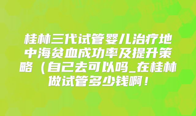 桂林三代试管婴儿治疗地中海贫血成功率及提升策略（自己去可以吗_在桂林做试管多少钱啊！