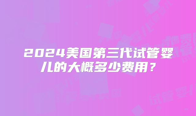 2024美国第三代试管婴儿的大概多少费用？