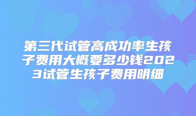 第三代试管高成功率生孩子费用大概要多少钱2023试管生孩子费用明细
