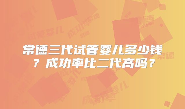 常德三代试管婴儿多少钱?成功率比二代高吗?