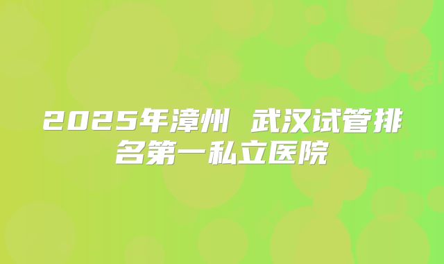 2025年漳州 武汉试管排名第一私立医院