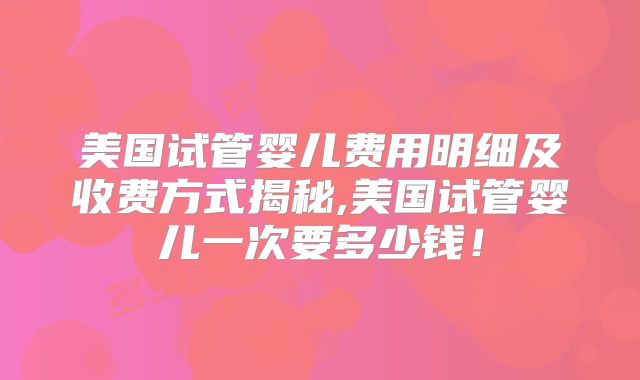 美国试管婴儿费用明细及收费方式揭秘,美国试管婴儿一次要多少钱！