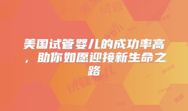 美国试管婴儿的成功率高,助你如愿迎接新生命之路