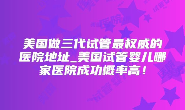 美国做三代试管最权威的医院地址_美国试管婴儿哪家医院成功概率高！
