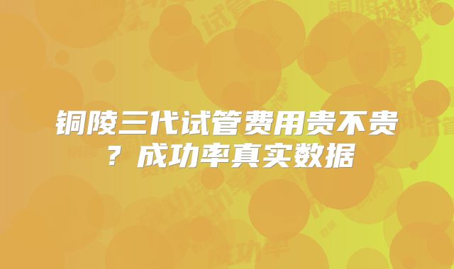 铜陵三代试管费用贵不贵？成功率真实数据