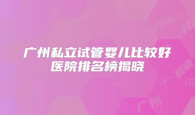 广州私立试管婴儿比较好医院排名榜揭晓
