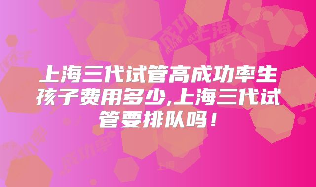 上海三代试管高成功率生孩子费用多少,上海三代试管要排队吗！