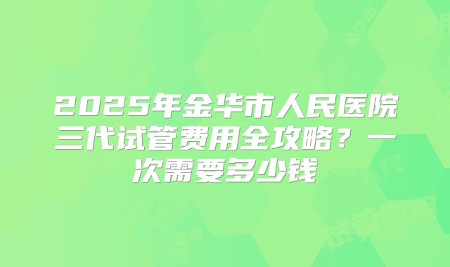 2025年金华市人民医院三代试管费用全攻略？一次需要多少钱