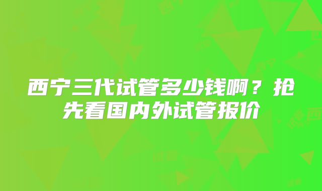 西宁三代试管多少钱啊？抢先看国内外试管报价