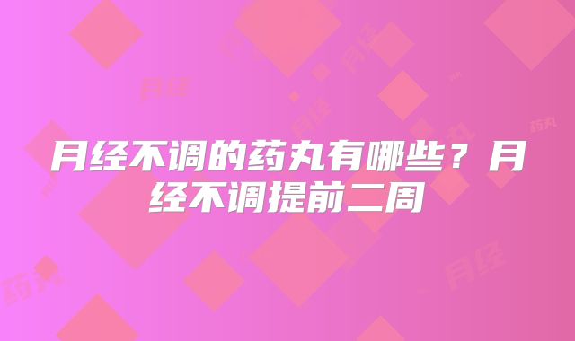 月经不调的药丸有哪些?月经不调提前二周