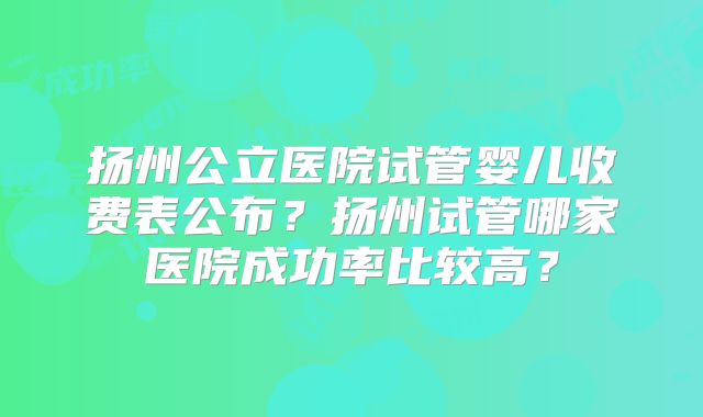 扬州公立医院试管婴儿收费表公布？扬州试管哪家医院成功率比较高？