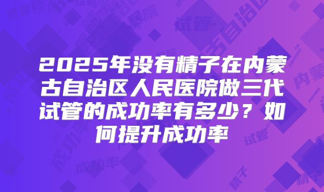 2025年没有精子在内蒙古自治区人民医院做三代试管的成功率有多少?如何提升成功率