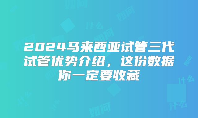 2024马来西亚试管三代试管优势介绍，这份数据你一定要收藏