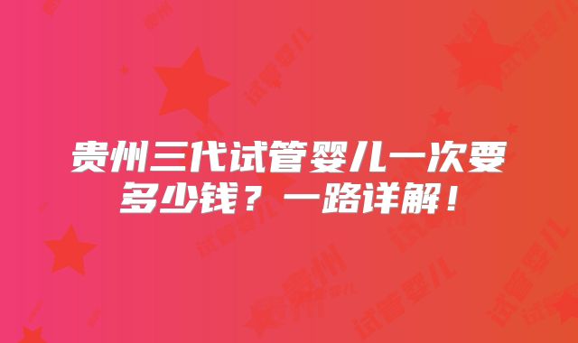 贵州三代试管婴儿一次要多少钱?一路详解!