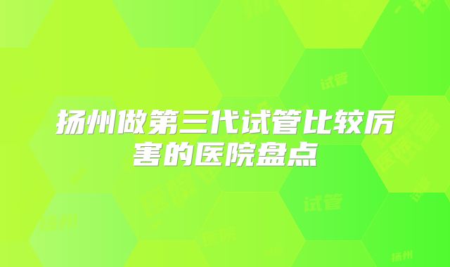 扬州做第三代试管比较厉害的医院盘点