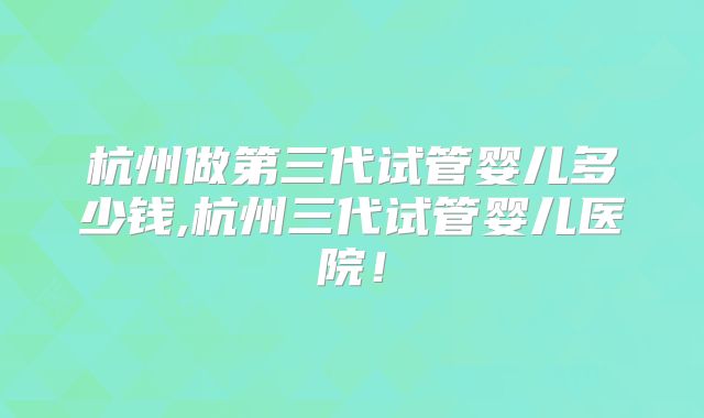 杭州做第三代试管婴儿多少钱,杭州三代试管婴儿医院！