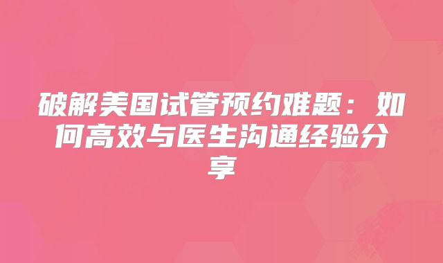 破解美国试管预约难题：如何高效与医生沟通经验分享