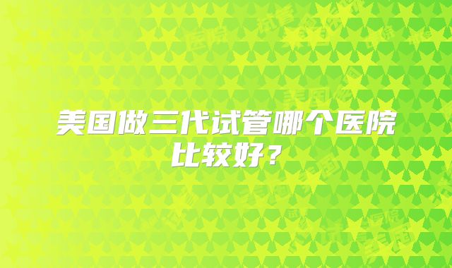 美国做三代试管哪个医院比较好？