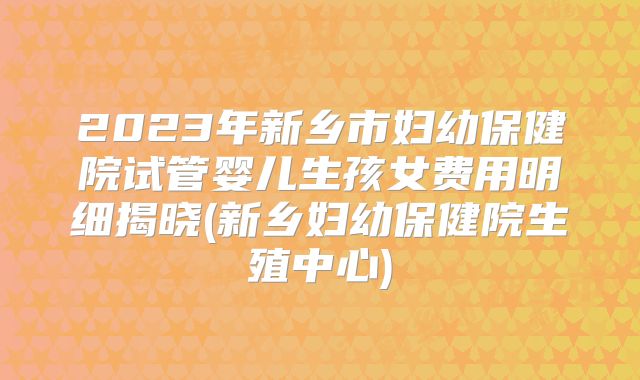 2023年新乡市妇幼保健院试管婴儿生孩女费用明细揭晓(新乡妇幼保健院生殖中心)