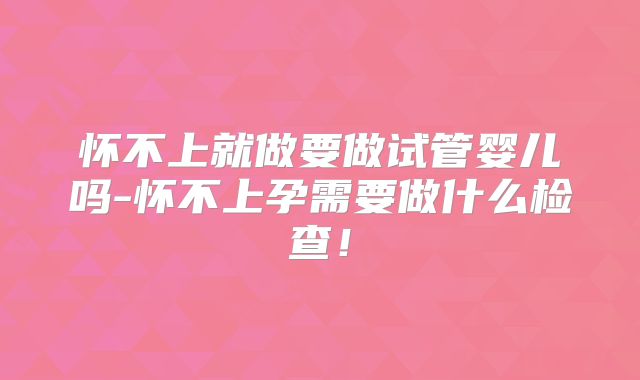 怀不上就做要做试管婴儿吗-怀不上孕需要做什么检查！
