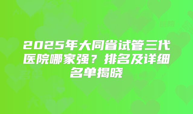 2025年大同省试管三代医院哪家强?排名及详细名单揭晓