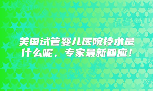 美国试管婴儿医院技术是什么呢，专家最新回应！