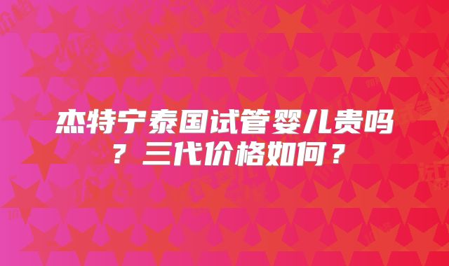 杰特宁泰国试管婴儿贵吗？三代价格如何？