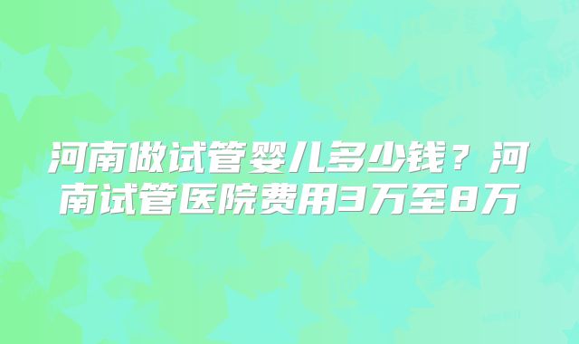 河南做试管婴儿多少钱？河南试管医院费用3万至8万