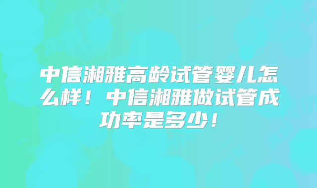 中信湘雅高龄试管婴儿怎么样!中信湘雅做试管成功率是多少!