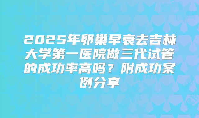 2025年卵巢早衰去吉林大学第一医院做三代试管的成功率高吗？附成功案例分享