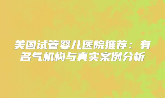 美国试管婴儿医院推荐：有名气机构与真实案例分析