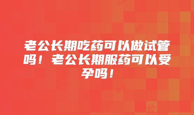 老公长期吃药可以做试管吗！老公长期服药可以受孕吗！