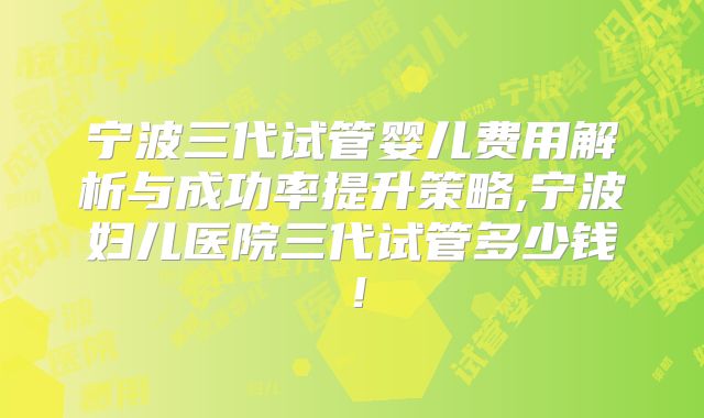 宁波三代试管婴儿费用解析与成功率提升策略,宁波妇儿医院三代试管多少钱！