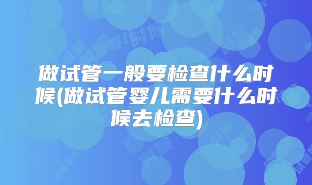 做试管一般要检查什么时候(做试管婴儿需要什么时候去检查)