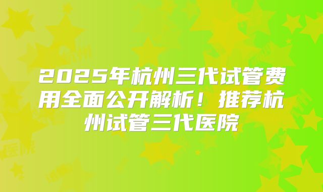 2025年杭州三代试管费用全面公开解析!推荐杭州试管三代医院