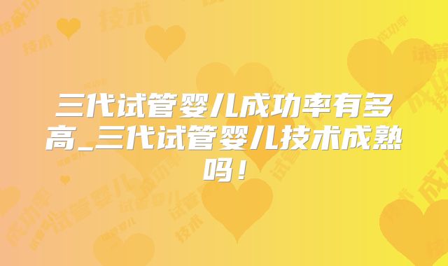 三代试管婴儿成功率有多高_三代试管婴儿技术成熟吗!