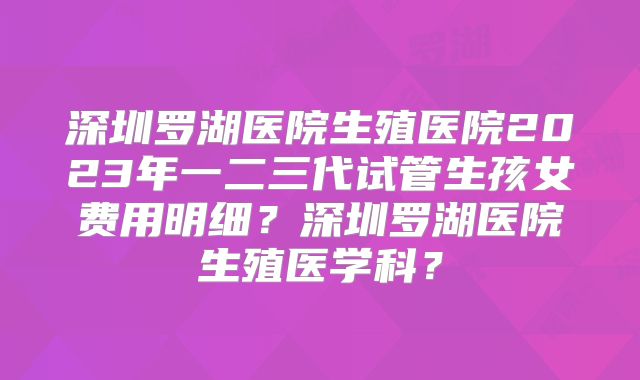 深圳罗湖医院生殖医院2023年一二三代试管生孩女费用明细？深圳罗湖医院生殖医学科？