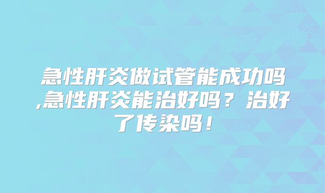 急性肝炎做试管能成功吗,急性肝炎能治好吗？治好了传染吗！
