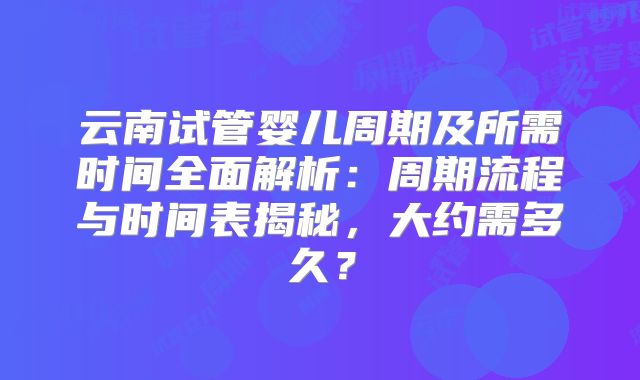 云南试管婴儿周期及所需时间全面解析：周期流程与时间表揭秘，大约需多久？